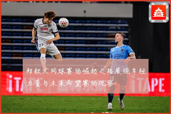 郑钦文网球赛场崛起之路展现年轻力量与未来希望赛场观察