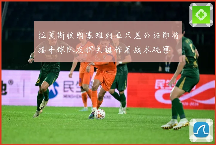 拉莫斯收购塞维利亚只差公证即将接手球队发挥关键作用战术观察