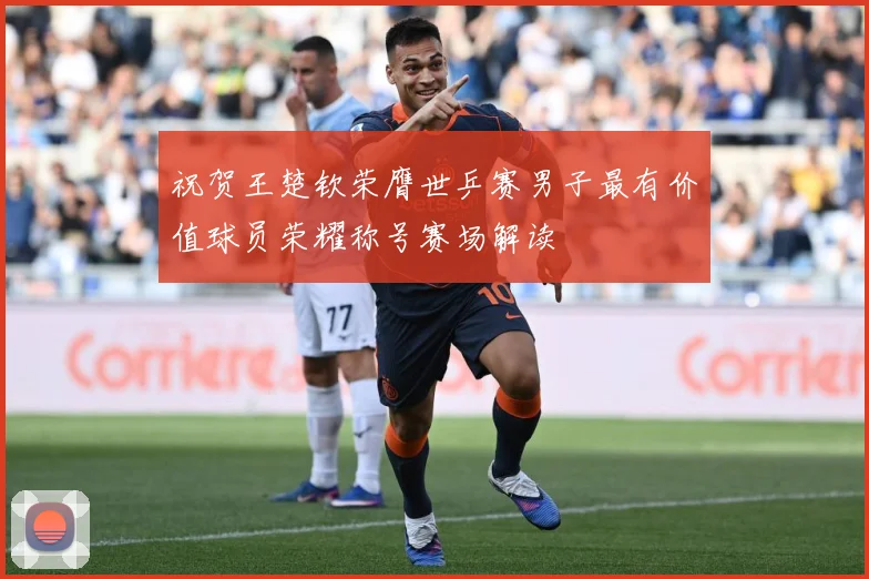 祝贺王楚钦荣膺世乒赛男子最有价值球员荣耀称号赛场解读