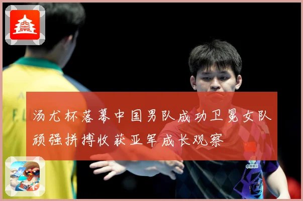 汤尤杯落幕中国男队成功卫冕女队顽强拼搏收获亚军成长观察
