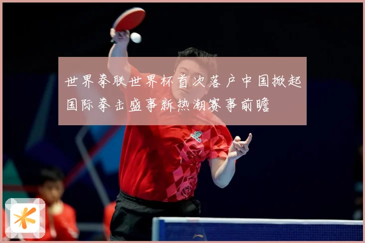 世界拳联世界杯首次落户中国掀起国际拳击盛事新热潮赛事前瞻